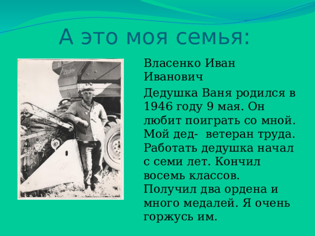 А это моя семья: Власенко Иван Иванович Дедушка Ваня родился в 1946 году 9 мая. Он любит поиграть со мной. Мой дед- ветеран труда. Работать дедушка начал с семи лет. Кончил восемь классов. Получил два ордена и много медалей. Я очень горжусь им. 