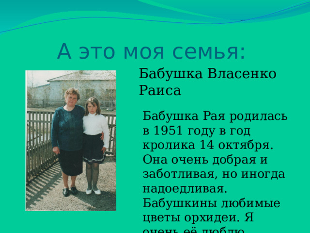 А это моя семья: Бабушка Власенко Раиса Бабушка Рая родилась в 1951 году в год кролика 14 октября. Она очень добрая и заботливая, но иногда надоедливая. Бабушкины любимые цветы орхидеи. Я очень её люблю. 