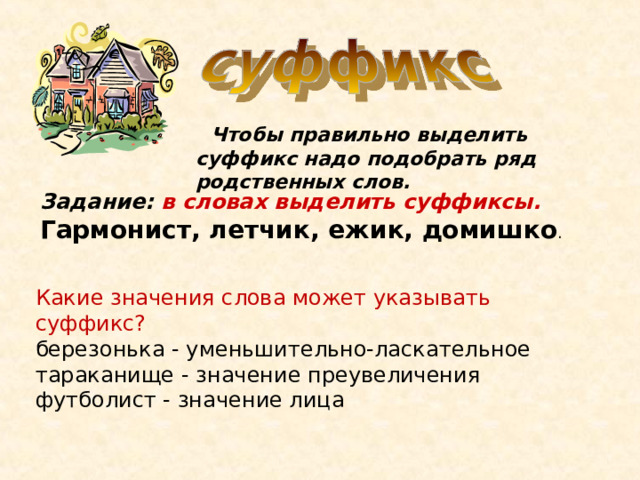  Чтобы правильно выделить суффикс надо подобрать ряд родственных слов. Задание: в словах выделить суффиксы. Гармонист, летчик, ежик, домишко . Какие значения слова может указывать суффикс? березонька - уменьшительно-ласкательное тараканище - значение преувеличения футболист - значение лица 