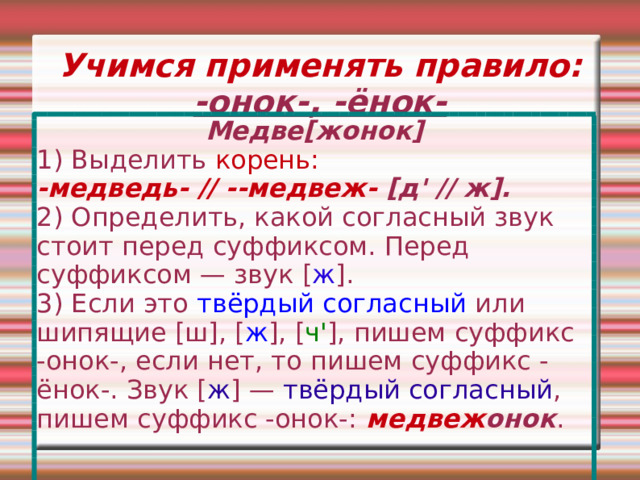 Учимся применять правило: -онок-, -ёнок- Медве [ жонок ] 1) Выделить корень: -медведь- // --медвеж-  [д' // ж]. 2) Определить, какой согласный звук стоит перед суффиксом. Перед суффиксом — звук [ ж ]. 3) Если это твёрдый согласный или шипящие [ш], [ ж ], [ ч' ], пишем суффикс -онок-, если нет, то пишем суффикс -ёнок-. Звук [ ж ] — твёрдый согласный , пишем суффикс -онок-:  медвеж онок . 