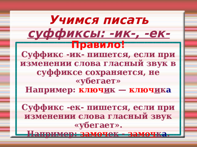 Учимся писать суффиксы: -ик-, -ек- Правило! Суффикс -ик- пишется, если при изменении слова гласный звук в суффиксе сохраняется, не «убегает» Например: ключ и к — ключ и к а  Суффикс -ек- пишется, если при изменении слова гласный звук «убегает». Например: замоч е к - замо ч к а . 