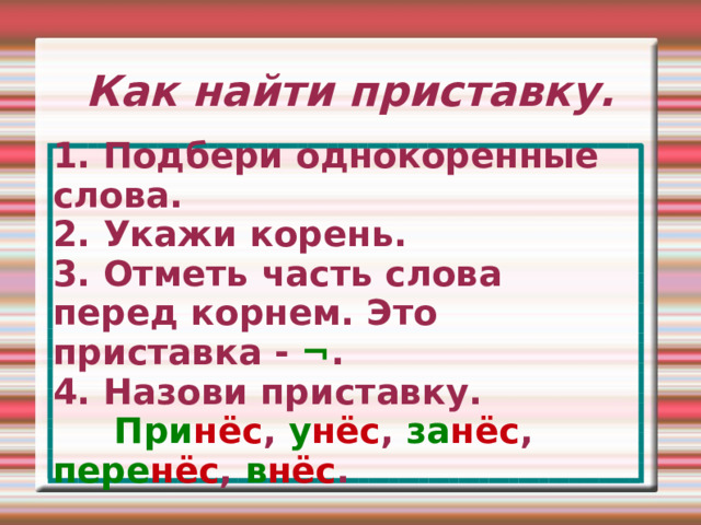 Как найти приставку. 1. Подбери однокоренные слова. 2. Укажи корень. 3. Отметь часть слова перед корнем. Это приставка - ¬ . 4. Назови приставку.  При нёс , у нёс , за нёс , пере нёс , в нёс . 