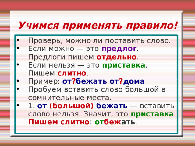 Учимся применять правило! Проверь, можно ли поставить слово. Если можно — это предлог . Предлоги пишем отдельно . Если нельзя — это приставка . Пишем слитно . Пример: от ? бежать от ? дома Пробуем вставить слово большой в сомнительные места. 1. от (большой) бежать — вставить слово нельзя. Значит, это приставка .  Пишем слитно :  от беж ать . 