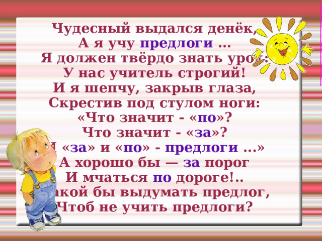 Чудесный выдался денёк,  А я учу предлоги …  Я должен твёрдо знать урок:  У нас учитель строгий!  И я шепчу, закрыв глаза,  Скрестив под стулом ноги:  «Что значит - « по »?  Что значит - « за »?  И « за » и « по » - предлоги ...»  А хорошо бы — за порог  И мчаться по дороге!..  Какой бы выдумать предлог,  Чтоб не учить предлоги? 