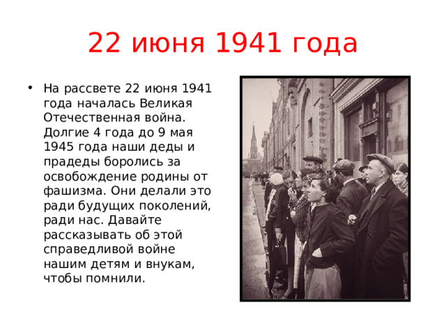 22 июня 1941 года На рассвете 22 июня 1941 года началась Великая Отечественная война. Долгие 4 года до 9 мая 1945 года наши деды и прадеды боролись за освобождение родины от фашизма. Они делали это ради будущих поколений, ради нас. Давайте рассказывать об этой справедливой войне нашим детям и внукам, чтобы помнили. 