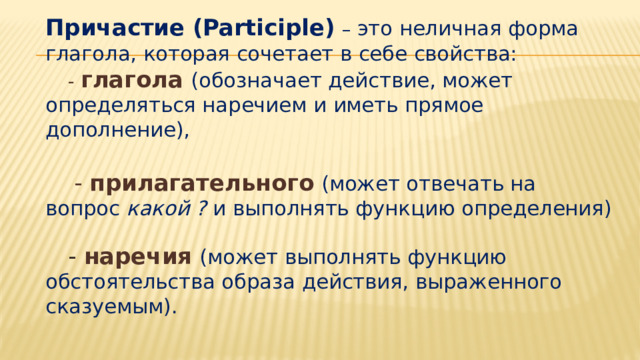   Причастие (Participle)  – это неличная форма глагола, которая сочетает в себе свойства:   - глагола  (обозначает действие, может определяться наречием и иметь прямое дополнение),    - прилагательного  (может отвечать на вопрос какой ? и выполнять функцию определения)    - наречия  (может выполнять функцию обстоятельства образа действия, выраженного сказуемым). 