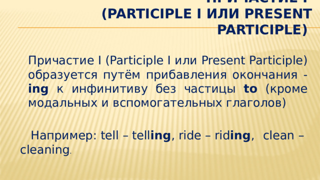 Причастие I  (Participle I или PRESENT PARTICIPLE)    Причастие I (Participle I или Present Participle) образуется путём прибавления окончания - ing к инфинитиву без частицы to (кроме модальных и вспомогательных глаголов)  Например: tell – tell ing , ride – rid ing ,      clean – cleaning . 