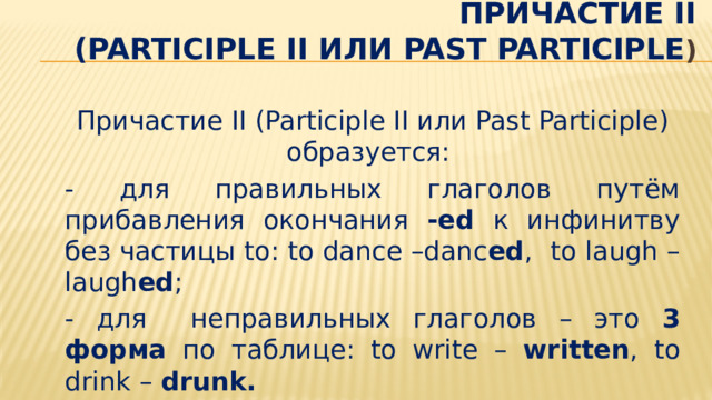  Причастие II  (Participle II или Past Participle ) Причастие II (Participle II или Past Participle) образуется: - для правильных глаголов путём прибавления окончания -ed к инфинитву без частицы to: to dance –danc ed ,  to laugh – laugh ed ; - для неправильных глаголов – это 3 форма по таблице: to write – written , to drink – drunk.   