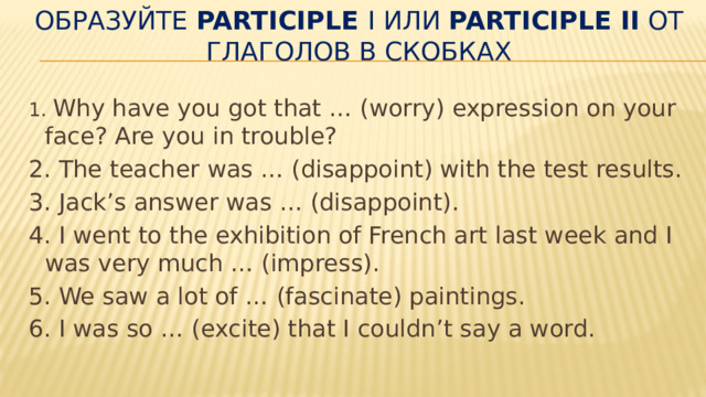 Образуйте  Participle  I или  Participle II  от глаголов в скобках   1 . Why have you got that … (worry) expression on your face? Are you in trouble? 2. The teacher was … (disappoint) with the test re­sults. 3. Jack’s answer was … (disappoint). 4. I went to the exhibition of French art last week and I was very much … (impress). 5. We saw a lot of … (fascinate) paintings. 6. I was so … (excite) that I couldn’t say a word. 