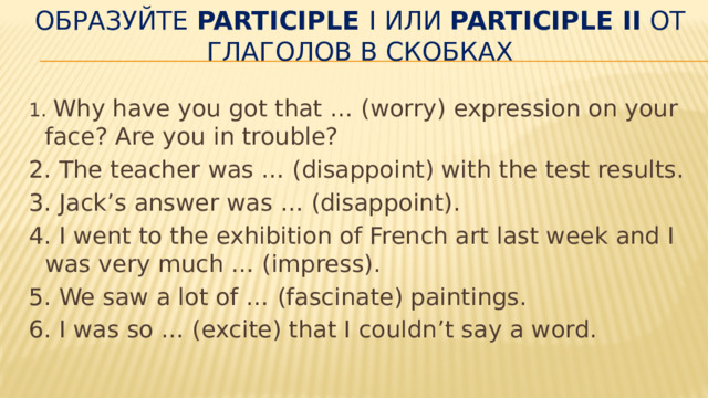 Образуйте  Participle  I или  Participle II  от глаголов в скобках   1 . Why have you got that … (worry) expression on your face? Are you in trouble? 2. The teacher was … (disappoint) with the test re­sults. 3. Jack’s answer was … (disappoint). 4. I went to the exhibition of French art last week and I was very much … (impress). 5. We saw a lot of … (fascinate) paintings. 6. I was so … (excite) that I couldn’t say a word. 