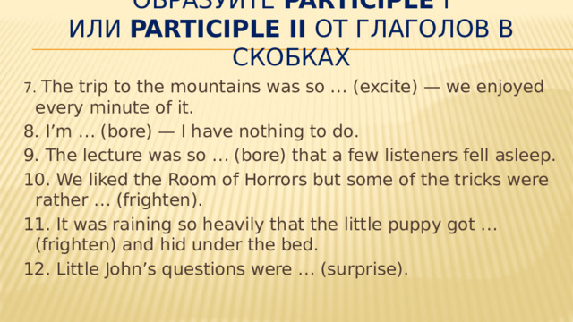 Образуйте  Participle  I или  Participle II  от глаголов в скобках 7. The trip to the mountains was so … (excite) — we enjoyed every minute of it. 8. I’m … (bore) — I have nothing to do. 9. The lecture was so … (bore) that a few listeners fell asleep. 10. We liked the Room of Horrors but some of the tricks were rather … (frighten). 11. It was raining so heavily that the little puppy got … (frighten) and hid under the bed. 12. Little John’s questions were … (surprise). 