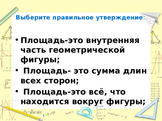  Выберите правильное утверждение :   Площадь-это внутренняя часть геометрической фигуры;  Площадь- это сумма длин всех сторон;  Площадь-это всё, что находится вокруг фигуры; 