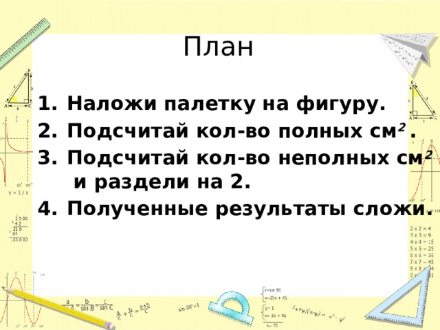 План Наложи палетку на фигуру. Подсчитай кол-во полных см 2 . Подсчитай кол-во неполных см 2 и раздели на 2. Полученные результаты сложи. 