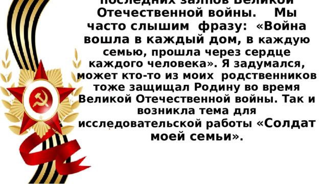 Каждую весну 9 мая  мы встречаем долгожданную Победу! 76 лет отделяют нас от последних залпов Великой Отечественной войны.    Мы часто слышим  фразу:  «Война вошла в каждый дом, в каждую семью, прошла через сердце каждого человека». Я задумался, может кто-то из моих  родственников тоже защищал Родину во время Великой Отечественной войны. Так и возникла тема для исследовательской работы  «Солдат моей семьи» . 