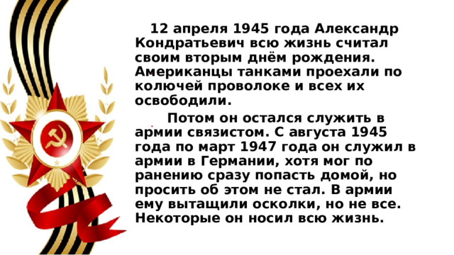  12 апреля 1945 года Александр Кондратьевич всю жизнь считал своим вторым днём рождения. Американцы танками проехали по колючей проволоке и всех их освободили.  Потом он остался служить в армии связистом. С августа 1945 года по март 1947 года он служил в армии в Германии, хотя мог по ранению сразу попасть домой, но просить об этом не стал. В армии ему вытащили осколки, но не все. Некоторые он носил всю жизнь. 