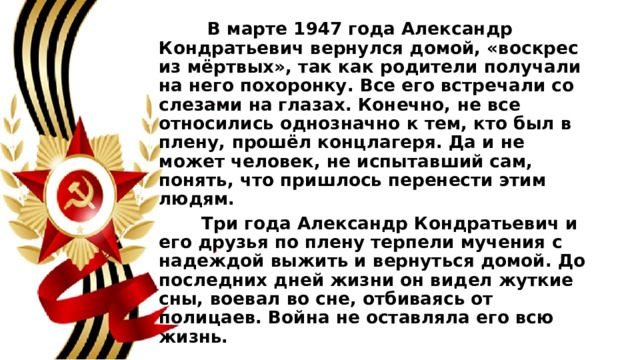 В марте 1947 года Александр Кондратьевич вернулся домой, «воскрес из мёртвых», так как родители получали на него похоронку. Все его встречали со слезами на глазах. Конечно, не все относились однозначно к тем, кто был в плену, прошёл концлагеря. Да и не может человек, не испытавший сам, понять, что пришлось перенести этим людям.  Три года Александр Кондратьевич и его друзья по плену терпели мучения с надеждой выжить и вернуться домой. До последних дней жизни он видел жуткие сны, воевал во сне, отбиваясь от полицаев. Война не оставляла его всю жизнь. 