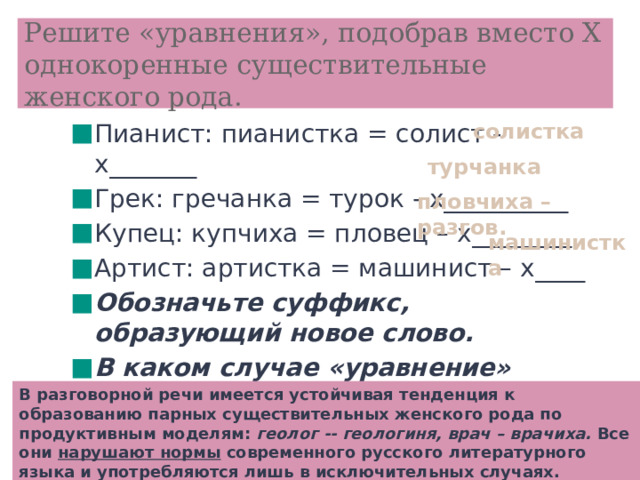 Решите «уравнения», подобрав вместо Х однокоренные существительные женского рода. солистка Пианист: пианистка = солист - х_______ Грек: гречанка = турок - х__________ Купец: купчиха = пловец – х________ Артист: артистка = машинист – х____ Обозначьте суффикс, образующий новое слово. В каком случае «уравнение» решить нельзя и почему? турчанка  пловчиха – разгов. машинистка  В разговорной речи имеется устойчивая тенденция к образованию парных существительных женского рода по продуктивным моделям: геолог -- геологиня, врач – врачиха. Все они нарушают нормы современного русского литературного языка и употребляются лишь в исключительных случаях.  