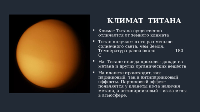 КЛИМАТ ТИТАНА Климат Титана существенно отличается от земного климата Титан получает в сто раз меньше солнечного света, чем Земля. Температура равна около - 180 С На Титане иногда проходят дожди из метана и других органических веществ На планете происходит, как парниковый, так и антипарниковый эффекты. Парниковый эффект появляется у планеты из-за наличия метана, а антипарниковый – из-за мглы в атмосфере. 