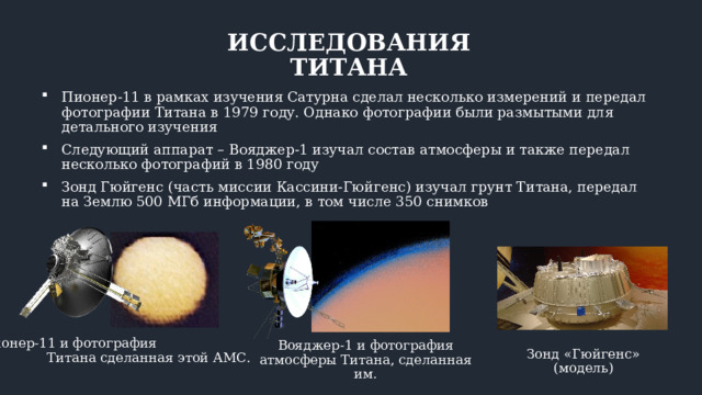 ИССЛЕДОВАНИЯ ТИТАНА Пионер-11 в рамках изучения Сатурна сделал несколько измерений и передал фотографии Титана в 1979 году. Однако фотографии были размытыми для детального изучения Следующий аппарат – Вояджер-1 изучал состав атмосферы и также передал несколько фотографий в 1980 году Зонд Гюйгенс (часть миссии Кассини-Гюйгенс) изучал грунт Титана, передал на Землю 500 МГб информации, в том числе 350 снимков Пионер-11 и фотография Титана сделанная этой АМС. Вояджер-1 и фотография атмосферы Титана, сделанная им. Зонд «Гюйгенс» (модель) 