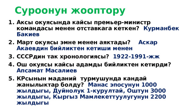 Суроонун жооптору   Аксы окуясында кайсы премьер-министр командасы менен отставкага кеткен? Курманбек Бакиев Март окуясы эмне менен аяктады? Аскар Акаевдин бийликтен кетиши менен СССРдин так хронологиясы? 1922-1991-жж Ош окуясы кайсы адамды бийликтен кетирди? Апсамат Масалиев КРсынын маданий турмушунда кандай жанылыктар болду? Манас эпосунун 1000 жылдыгы, Дуйнолук 1-курултай, Оштун 3000 жылдыгы, Кыргыз Мамлекеттуулугунун 2200 жылдыгы 