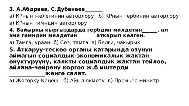 3. А.Абдраев, С.Дубанаев_______ а) КРнын желегинин авторлору б) КРнын гербинин авторлору в) КРнын гимндин авторлору 4. Байыркы кыргыздарда гербдин милдетин______, ал эми гимндин милдетин_______ аткарып келген. а) Тамга, ураан б) Сөз, тамга в) Белги, чакырык 5. Аткаруу-тескөө органы катарында өзүнүн аймагын социалдык-экономикалык жактан өнүктүрүүнү, калкты социалдык жактан тейлөө, айлана-чөйрөнү коргоо ж.б иштерди _____________жөнгө салат. а) Жогорку Кеңеш б) Айыл өкмөтү в) Премьер минитр 