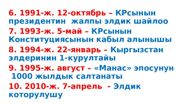 6. 1991-ж. 12-октябрь – КРсынын президентин жалпы элдик шайлоо 7. 1993-ж. 5-май – КРсынын Конституциясынын кабыл алынышы 8. 1994-ж. 22-январь – Кыргызстан элдеринин 1-курултайы 9. 1995-ж. август – «Манас» эпосунун 1000 жылдык салтанаты 10. 2010-ж. 7-апрель - Элдик которулушу 