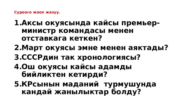  Суроого жооп жазуу.   Аксы окуясында кайсы премьер-министр командасы менен отставкага кеткен? Март окуясы эмне менен аяктады? СССРдин так хронологиясы? Ош окуясы кайсы адамды бийликтен кетирди? КРсынын маданий турмушунда кандай жанылыктар болду? 