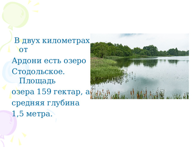  В двух километрах от Ардони есть озеро Стодольское. Площадь озера 159 гектар, а средняя глубина 1,5 метра. 