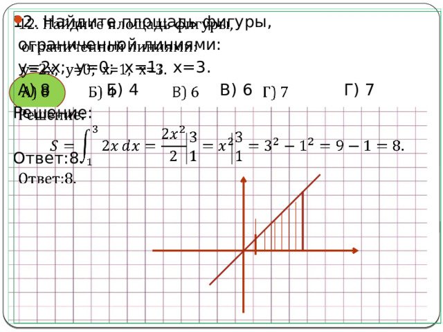 12. Найдите площадь фигуры,    ограниченной линиями:  y=2x; y=0; x=1; x=3.  А) 8 Б) 4 В) 6 Г) 7 Решение: Ответ:8. 