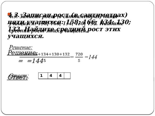   4.3. Записан рост (в сантиметрах) пяти учащихся: 158; 166; 134; 130; 132. Найдите средний рост этих учащихся.  Решение: = =144  Ответ: 1 4 4 
