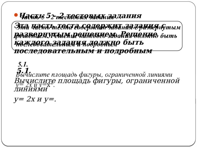   Часть 5 - 2 тестовых задания   Эта часть теста содержит задания с развернутым решением. Решение каждого задания должно быть последовательным и подробным   5.1. Вычислите площадь фигуры, ограниченной линиями у= 2х и у=.  