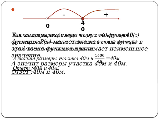   Так как при переходе через точку х=40 функция Р(х) меняет знак с «-» на «+»,то в этой точке функция принимает наименьшее значение, А значит размеры участка 40м и 40м. Ответ :40м и 40м . + - 0 40 