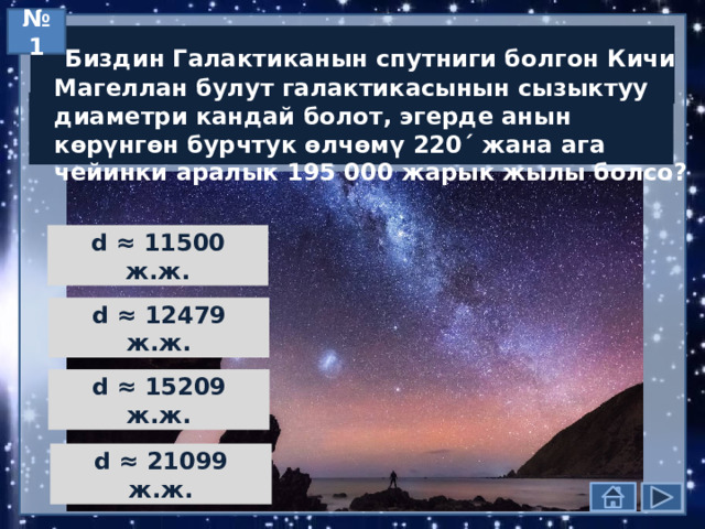 № 1  Биздин Галактиканын спутниги болгон Кичи Магеллан булут галактикасынын сызыктуу диаметри кандай болот, эгерде анын көрүнгөн бурчтук өлчөмү 220´ жана ага чейинки аралык 195 000 жарык жылы болсо? d ≈ 11500 ж.ж. d ≈ 12479 ж.ж. d ≈ 15209 ж.ж. d ≈ 21099 ж.ж. 