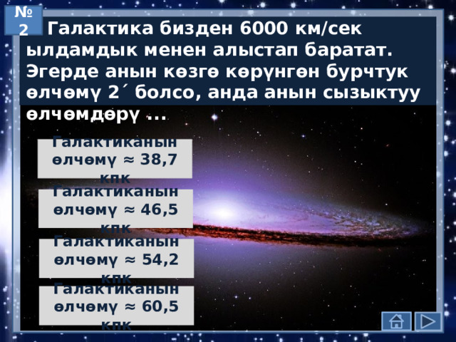 № 2  Галактика бизден 6000 км/сек ылдамдык менен алыстап баратат. Эгерде анын көзгө көрүнгөн бурчтук өлчөмү 2´ болсо, анда анын сызыктуу өлчөмдөрү ... Галактиканын өлчөмү ≈ 38,7 кпк Галактиканын өлчөмү ≈ 46,5 кпк Галактиканын өлчөмү ≈ 54,2 кпк Галактиканын өлчөмү ≈ 60,5 кпк  