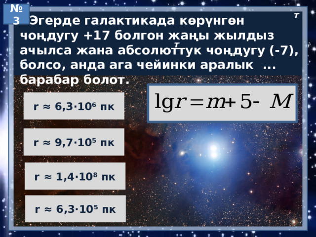 № 3 т  Эгерде галактикада көрүнгөн чоңдугу +17 болгон жаңы жылдыз ачылса жана абсолюттук чоңдугу (-7), болсо, анда ага чейинки аралык ... барабар болот. т r ≈ 6,3·10⁶ пк r ≈ 9,7·10⁵ пк r ≈ 1,4·10⁸ пк r ≈ 6,3·10⁵ пк 