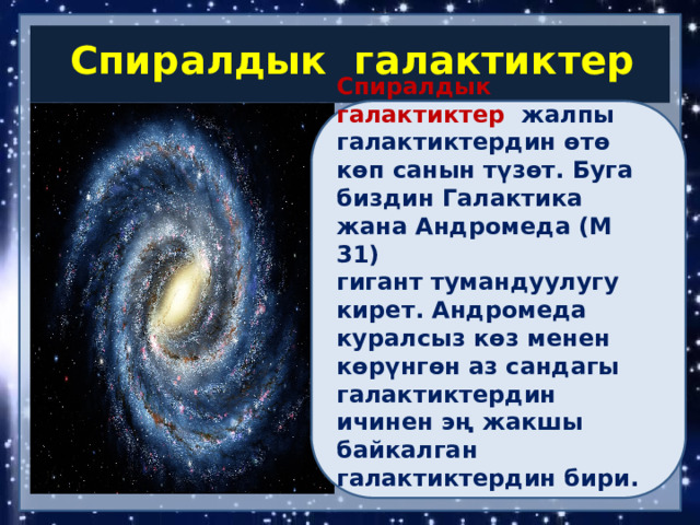 Спиралдык галактиктер Спиралдык галактиктер   жалпы галактиктердин өтө көп санын түзөт. Буга биздин Галактика жана Андромеда (М 31) гигант тумандуулугу кирет. Андромеда куралсыз көз менен көрүнгөн аз сандагы галактиктердин ичинен эң жакшы байкалган галактиктердин бири.   