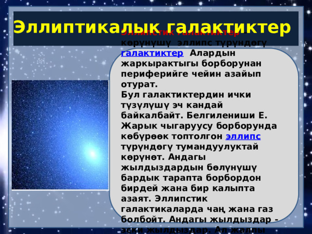 Эллиптикалык галактиктер Эллипстик галактиктер  – көрүнүшү эллипс түрүндөгү  галактиктер Алардын жаркырактыгы борборунан периферийге чейин азайып отурат. Бул галактиктердин ички түзүлүшү эч кандай байкалбайт. Белгилениши Е. Жарык чыгаруусу борборунда көбүрөөк топтолгон  эллипс   түрүндөгү тумандуулуктай көрүнөт. Андагы жылдыздардын бөлүнүшү бардык тарапта борбордон бирдей жана бир калыпта азаят. Эллипстик галактикаларда чаң жана газ болбойт. Андагы жылдыздар - эски жылдыздар. Ал жалпы галактикалардын 25% ин түзөт. 