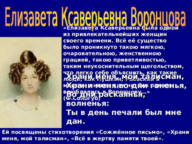 «Елизавета Ксаверьевна была одной из привлекательнейших женщин своего времени. Всё её существо было проникнуто такою мягкою, очаровательною, женственною грацией, такою приветливостью, таким неукоснительным щегольством, что легко себе объяснить, как такие люди, как Пушкин, Раевский и многие, многие другие, без памяти влюблялись в Воронцову…» (Ф.Сологуб) Храни меня, мой талисман,  Храни меня во дни гоненья,  Во дни раскаянья, волненья:  Ты в день печали был мне дан. Ей посвящены стихотворения «Сожжённое письмо», «Храни меня, мой талисман», «Всё в жертву памяти твоей». 