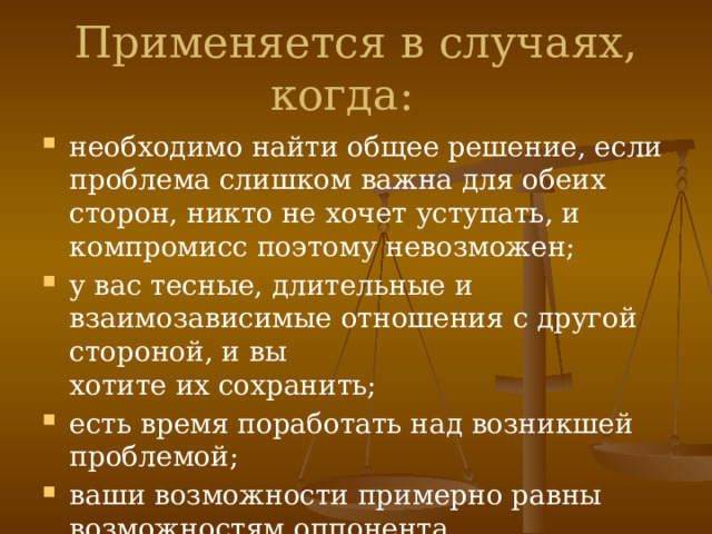 Применяется в случаях, когда:   необходимо найти общее решение, если проблема слишком важна для обеих сторон, никто не хочет уступать, и компромисс поэтому невозможен;  у вас тесные, длительные и взаимозависимые отношения с другой стороной, и вы   хотите их сохранить;  есть время поработать над возникшей проблемой;  ваши возможности примерно равны возможностям оппонента. 