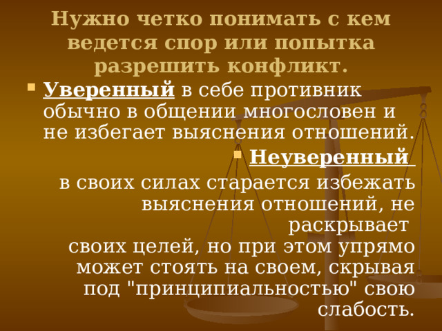 Нужно четко понимать с кем ведется спор или попытка разрешить конфликт. Уверенный в себе противник обычно в общении многословен и не избегает выяснения отношений. Неуверенный в своих силах старается избежать выяснения отношений, не раскрывает  своих целей, но при этом упрямо может стоять на своем, скрывая под 