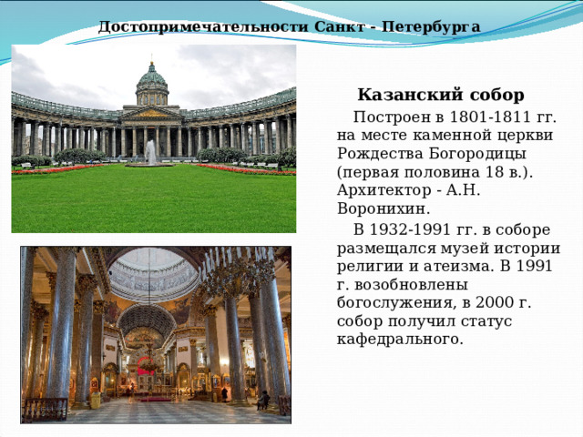 Достопримечательности Санкт - Петербурга Казанский собор Построен в 1801-1811 гг. на месте каменной церкви Рождества Богородицы (первая половина 18 в.). Архитектор - А.Н. Воронихин. В 1932-1991 гг. в соборе размещался музей истории религии и атеизма. В 1991 г. возобновлены богослужения, в 2000 г. собор получил статус кафедрального. 