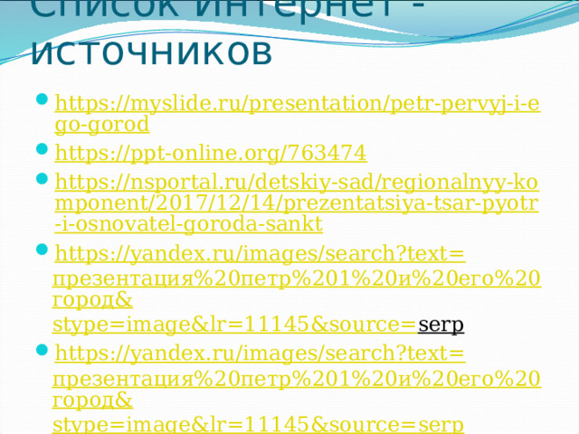 Список Интернет - источников https://myslide.ru/presentation/petr-pervyj-i-ego-gorod https://ppt-online.org/763474 https://nsportal.ru/detskiy-sad/regionalnyy-komponent/2017/12/14/prezentatsiya-tsar-pyotr-i-osnovatel-goroda-sankt https://yandex.ru/images/search?text= презентация%20петр%201%20и%20его%20город& stype = image&lr =11145&source= serp  https://yandex.ru/images/search?text= презентация%20петр%201%20и%20его%20город& stype = image&lr =11145&source= serp 