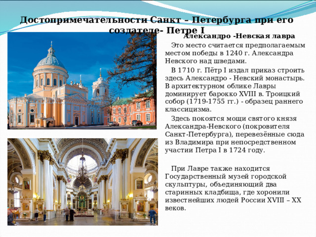 Достопримечательности Санкт – Петербурга при его создателе- Петре I Александро -Невская лавра Это место считается предполагаемым местом победы в 1240 г. Александра Невского над шведами. В 1710 г. Пётр I издал приказ строить здесь Александро - Невский монастырь.  В архитектурном облике Лавры доминирует барокко XVIII в. Троицкий собор (1719-1755 гг.) - образец раннего классицизма. Здесь покоятся мощи святого князя Александра-Невского (покровителя Санкт-Петербурга), перевезённые сюда из Владимира при непосредственном участии Петра I в 1724 году. При Лавре также находится Государственный музей городской скульптуры, объединяющий два старинных кладбища, где хоронили известнейших людей России XVIII – XX веков. 