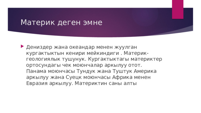 Материк деген эмне Дениздер жана океандар менен жуулган кургактыктын кенири мейкиндиги . Материк- геологиялык тушунук. Кургактыктагы материктер ортосундагы чек моюнчалар аркылуу отот. Панама моюнчасы Тундук жана Туштук Америка аркылуу жана Суецк моюнчасы Африка менен Евразия аркылуу. Материктин саны алты 