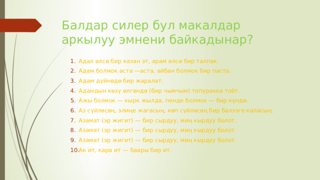 Балдар силер бул макалдар аркылуу эмнени байкадынар? Адал өлсө бир казан эт, арам өлсө бир талпак. Адам болмок аста —аста, айбан болмок бир паста. Адам дүйнөдө бир жаралат. Адамдын көзү өлгөндө (бир чымчым) топуракка тоёт. Ажы болмок — кырк жылда, пенде болмок — бир күндө. Аз сүйлөсөң, элиңе жагасың, көп сүйлөсөң бир балээге каласың. Азамат (эр жигит) — бир сырдуу, миң кырдуу болот. Азамат (эр жигит) — бир сырдуу, миң кырдуу болот. Азамат (эр жигит) — бир сырдуу, миң кырдуу болот. Ак ит, кара ит — баары бир ит. 