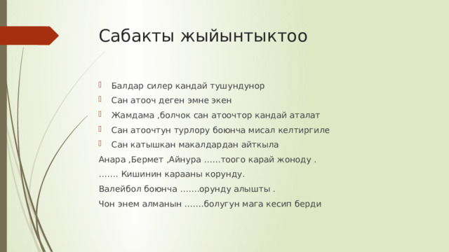 Сабакты жыйынтыктоо Балдар силер кандай тушундунор Сан атооч деген эмне экен Жамдама ,болчок сан атоочтор кандай аталат Сан атоочтун турлору боюнча мисал келтиргиле Сан катышкан макалдардан айткыла Анара ,Бермет ,Айнура ……тоого карай жоноду . …… . Кишинин карааны корунду. Валейбол боюнча …….орунду алышты . Чон энем алманын …….болугун мага кесип берди 