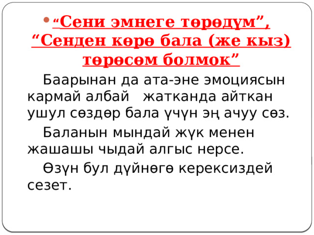 “ Сени эмнеге төрөдүм”, “Сенден көрө бала (же кыз) төрөсөм болмок”   Баарынан да ата-эне эмоциясын кармай албай жатканда айткан ушул сөздөр бала үчүн эң ачуу сөз.   Баланын мындай жүк менен жашашы чыдай алгыс нерсе.   Өзүн бул дүйнөгө керексиздей сезет. 