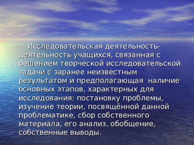  Исследовательская деятельность- деятельность учащихся, связанная с решением творческой исследовательской задачи с заранее неизвестным результатом и предполагающая наличие основных этапов, характерных для исследования: постановку проблемы, изучение теории, посвящённой данной проблематике, сбор собственного материала, его анализ, обобщение, собственные выводы. 