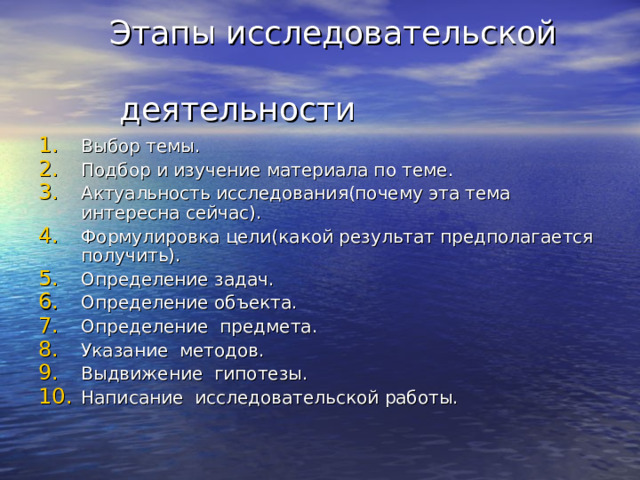  Этапы исследовательской  деятельности Выбор темы. Подбор и изучение материала по теме. Актуальность исследования(почему эта тема интересна сейчас). Формулировка цели(какой результат предполагается получить). Определение задач. Определение объекта. Определение предмета. Указание методов. Выдвижение гипотезы. Написание исследовательской работы. 