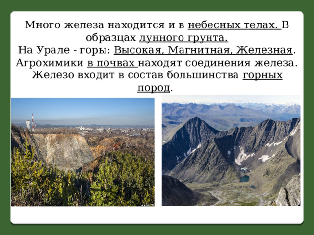 Много железа находится и в небесных телах. В образцах лунного грунта. На Урале - горы: Высокая, Магнитная, Железная . Агрохимики в почвах находят соединения железа. Железо входит в состав большинства горных пород . 